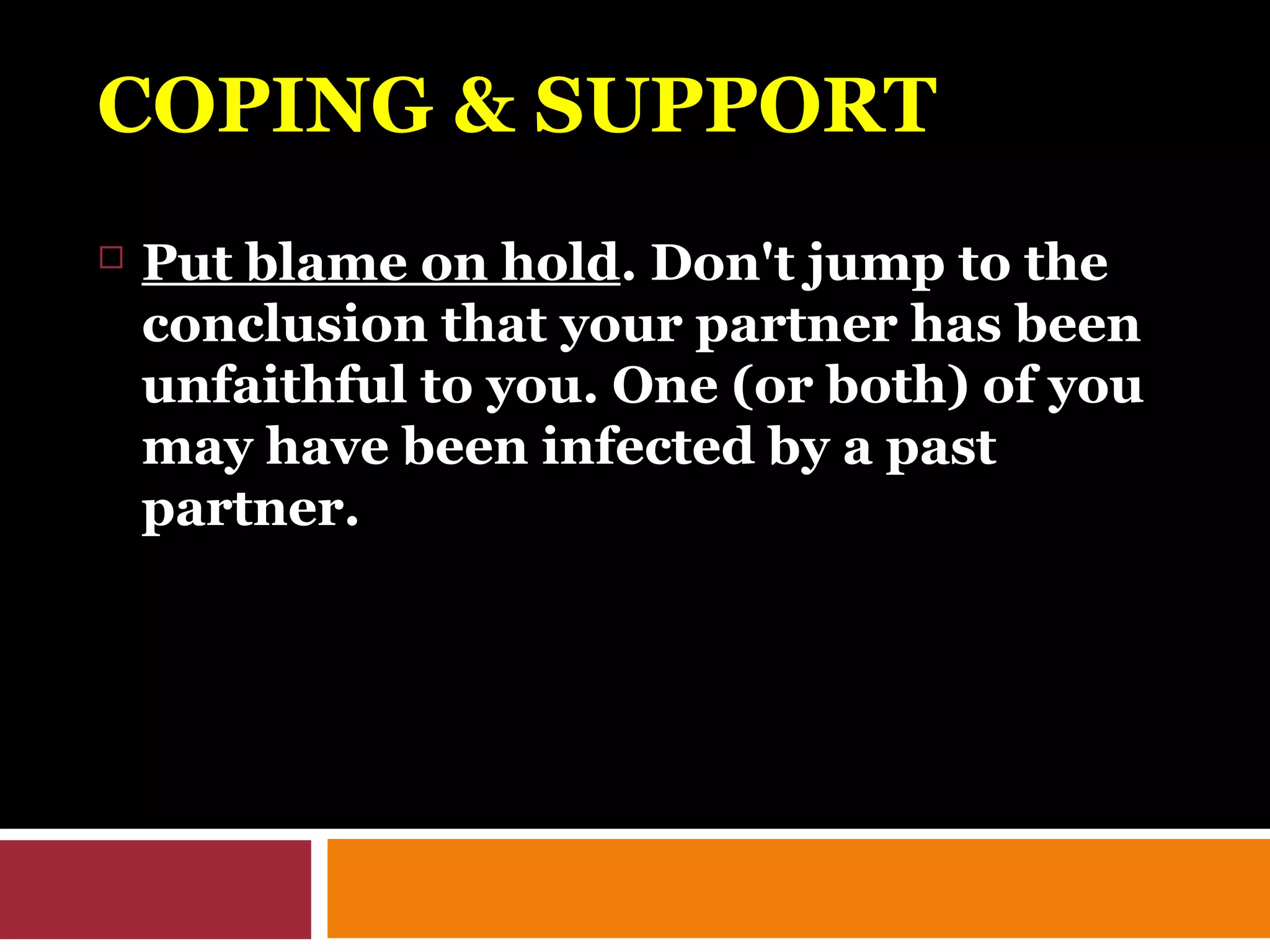 COPING & SUPPORTCOPING & SUPPORT
 Put blame on hold. Don't jump to the
conclusion that your partner has been
unfaithful to you. One (or both) of you
may have been infected by a past
partner.
 