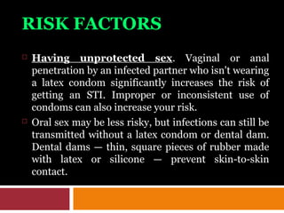 RISK FACTORS
 Having unprotected sex. Vaginal or anal
penetration by an infected partner who isn't wearing
a latex condom significantly increases the risk of
getting an STI. Improper or inconsistent use of
condoms can also increase your risk.
 Oral sex may be less risky, but infections can still be
transmitted without a latex condom or dental dam.
Dental dams — thin, square pieces of rubber made
with latex or silicone — prevent skin-to-skin
contact.
 