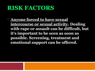 RISK FACTORS
 Anyone forced to have sexual
intercourse or sexual activity. Dealing
with rape or assault can be difficult, but
it's important to be seen as soon as
possible. Screening, treatment and
emotional support can be offered.
 