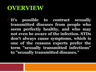 OVERVIEW
 It's possible to contract sexually
transmitted diseases from people who
seem perfectly healthy, and who may
not even be aware of the infection. STDs
don't always cause symptoms, which is
one of the reasons experts prefer the
term "sexually transmitted infections"
to "sexually transmitted diseases."
 