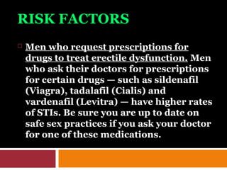 RISK FACTORS
 Men who request prescriptions for
drugs to treat erectile dysfunction. Men
who ask their doctors for prescriptions
for certain drugs — such as sildenafil
(Viagra), tadalafil (Cialis) and
vardenafil (Levitra) — have higher rates
of STIs. Be sure you are up to date on
safe sex practices if you ask your doctor
for one of these medications.
 