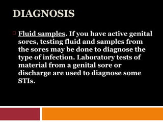 DIAGNOSIS
 Fluid samples. If you have active genital
sores, testing fluid and samples from
the sores may be done to diagnose the
type of infection. Laboratory tests of
material from a genital sore or
discharge are used to diagnose some
STIs.
 