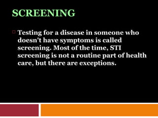 SCREENING
 Testing for a disease in someone who
doesn't have symptoms is called
screening. Most of the time, STI
screening is not a routine part of health
care, but there are exceptions.
 