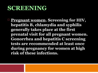SCREENING
 Pregnant women. Screening for HIV,
hepatitis B, chlamydia and syphilis
generally takes place at the first
prenatal visit for all pregnant women.
Gonorrhea and hepatitis C screening
tests are recommended at least once
during pregnancy for women at high
risk of these infections.
 