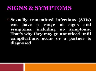SIGNS & SYMPTOMS
 Sexually transmitted infections (STIs)
can have a range of signs and
symptoms, including no symptoms.
That's why they may go unnoticed until
complications occur or a partner is
diagnosed
 