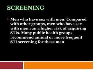 SCREENING
 Men who have sex with men. Compared
with other groups, men who have sex
with men run a higher risk of acquiring
STIs. Many public health groups
recommend annual or more frequent
STI screening for these men
 