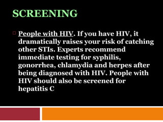 SCREENING
 People with HIV. If you have HIV, it
dramatically raises your risk of catching
other STIs. Experts recommend
immediate testing for syphilis,
gonorrhea, chlamydia and herpes after
being diagnosed with HIV. People with
HIV should also be screened for
hepatitis C
 