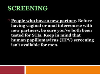 SCREENING
 People who have a new partner. Before
having vaginal or anal intercourse with
new partners, be sure you've both been
tested for STIs. Keep in mind that
human papillomavirus (HPV) screening
isn't available for men.
 