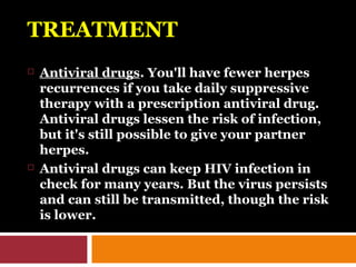 TREATMENT
 Antiviral drugs. You'll have fewer herpes
recurrences if you take daily suppressive
therapy with a prescription antiviral drug.
Antiviral drugs lessen the risk of infection,
but it's still possible to give your partner
herpes.
 Antiviral drugs can keep HIV infection in
check for many years. But the virus persists
and can still be transmitted, though the risk
is lower.
 