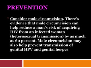 PREVENTION
 Consider male circumcision. There's
evidence that male circumcision can
help reduce a man's risk of acquiring
HIV from an infected woman
(heterosexual transmission) by as much
as 60 percent. Male circumcision may
also help prevent transmission of
genital HPV and genital herpes
 