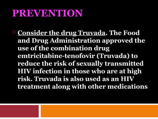 PREVENTION
 Consider the drug Truvada. The Food
and Drug Administration approved the
use of the combination drug
emtricitabine-tenofovir (Truvada) to
reduce the risk of sexually transmitted
HIV infection in those who are at high
risk. Truvada is also used as an HIV
treatment along with other medications
 