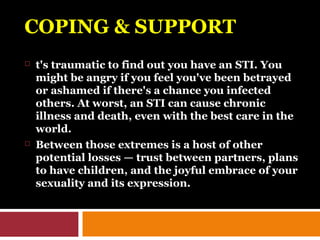 COPING & SUPPORTCOPING & SUPPORT
 t's traumatic to find out you have an STI. You
might be angry if you feel you've been betrayed
or ashamed if there's a chance you infected
others. At worst, an STI can cause chronic
illness and death, even with the best care in the
world.
 Between those extremes is a host of other
potential losses — trust between partners, plans
to have children, and the joyful embrace of your
sexuality and its expression.
 