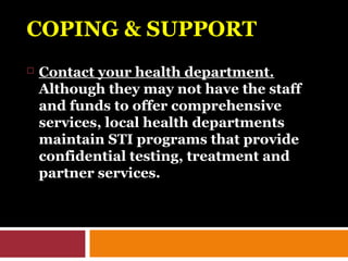 COPING & SUPPORTCOPING & SUPPORT
 Contact your health department.
Although they may not have the staff
and funds to offer comprehensive
services, local health departments
maintain STI programs that provide
confidential testing, treatment and
partner services.
 
