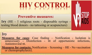 HIV CONTROL
Preventive measures:
1ry (HE - ↑ religious roots - disposable syringe -
testing blood donors - no tattooing or acupuncture)
2ry
Measures for cases: Case finding – Notification - Isolation is
unnecessary - Disinfection - ttt of opportunistic infections,
Antiretroviral ttt.
Measures for contacts: Notification – Screening – HE - No vaccination
or chemoprophylaxis).
 