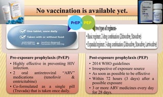 No vaccination is available yet.
Pre-exposure prophylaxis (PrEP)
• Highly effective in preventing HIV
infection.
• 2 oral antiretroviral “ARV”
medications (tenofovir &
emtricitabine)
• Co-formulated as a single pill
(Truvada) that is taken once daily.
Post-exposure prophylaxis (PEP)
• 2014 WHO guidelines
• Irrespective of exposure source
• As soon as possible to be effective
• Within 72 hours (3 days) after a
possible exposure
• 3 or more ARV medicines every day
for 28 days.
 