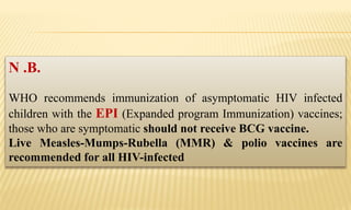 N .B.
WHO recommends immunization of asymptomatic HIV infected
children with the EPI (Expanded program Immunization) vaccines;
those who are symptomatic should not receive BCG vaccine.
Live Measles-Mumps-Rubella (MMR) & polio vaccines are
recommended for all HIV-infected
 