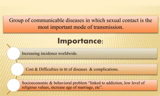Group of communicable diseases in which sexual contact is the
most important mode of transmission.
Increasing incidence worldwide.
Cost & Difficulties in ttt of diseases & complications.
Socioeconomic & behavioral problem “linked to addiction, low level of
religious values, increase age of marriage, etc”.
Importance:
 