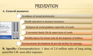 PREVENTION
A. General measures:
B. Specific: Chemoprophylaxis: 1 dose of 2.4 million units of long acting
penicillin I.M. soon after exposure.
Avoidance of sexual promiscuity.
Health education to increase awareness.
Religious & social guidance especially of youth.
Convenient family life & supervision of youth.
Suitable places for leisure time & development of hobbies.
Socioeconomic development & provide facility for marriage.
 