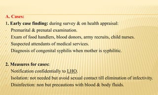 A. Cases:
1. Early case finding: during survey & on health appraisal:
• Premarital & prenatal examination.
• Exam of food handlers, blood donors, army recruits, child nurses.
• Suspected attendants of medical services.
• Diagnosis of congenital syphilis when mother is syphilitic.
2. Measures for cases:
• Notification confidentially to LHO.
• Isolation: not needed but avoid sexual contact till elimination of infectivity.
• Disinfection: non but precautions with blood & body fluids.
 