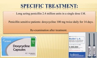 SPECIFIC TREATMENT:
• Long acting penicillin 2.4 million units in a single dose I.M.
• Penicillin sensitive patients: doxycycline 100 mg twice daily for 14 days.
• Re-examination after treatment.
 