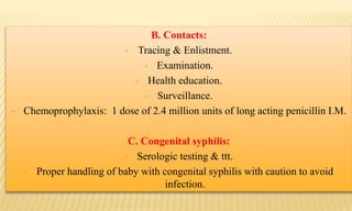 B. Contacts:
• Tracing & Enlistment.
• Examination.
• Health education.
• Surveillance.
• Chemoprophylaxis: 1 dose of 2.4 million units of long acting penicillin I.M.
C. Congenital syphilis:
• Serologic testing & ttt.
• Proper handling of baby with congenital syphilis with caution to avoid
infection.
 