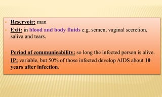  Reservoir: man
 Exit: in blood and body fluids e.g. semen, vaginal secretion,
saliva and tears.
 Period of communicability: so long the infected person is alive.
 IP: variable, but 50% of those infected develop AIDS about 10
years after infection.
 