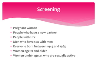  Pregnant women
 People who have a new partner
 People with HIV
 Men who have sex with men
 Everyone born between 1945 and 1965
 Women age 21 and older
 Women under age 25 who are sexually active
Screening
 