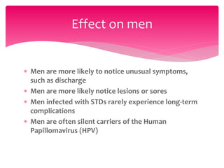  Men are more likely to notice unusual symptoms,
such as discharge
 Men are more likely notice lesions or sores
 Men infected with STDs rarely experience long-term
complications
 Men are often silent carriers of the Human
Papillomavirus (HPV)
Effect on men
 