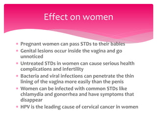  Pregnant women can pass STDs to their babies
 Genital lesions occur inside the vagina and go
unnoticed
 Untreated STDs in women can cause serious health
complications and infertility
 Bacteria and viral infections can penetrate the thin
lining of the vagina more easily than the penis
 Women can be infected with common STDs like
chlamydia and gonorrhea and have symptoms that
disappear
 HPV is the leading cause of cervical cancer in women
Effect on women
 