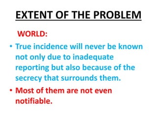 EXTENT OF THE PROBLEM
WORLD:
• True incidence will never be known
not only due to inadequate
reporting but also because of the
secrecy that surrounds them.
• Most of them are not even
notifiable.
 