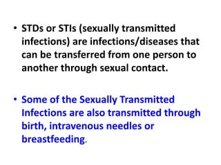 • STDs or STIs (sexually transmitted
infections) are infections/diseases that
can be transferred from one person to
another through sexual contact.
• Some of the Sexually Transmitted
Infections are also transmitted through
birth, intravenous needles or
breastfeeding.
 