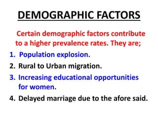 DEMOGRAPHIC FACTORS
Certain demographic factors contribute
to a higher prevalence rates. They are;
1. Population explosion.
2. Rural to Urban migration.
3. Increasing educational opportunities
for women.
4. Delayed marriage due to the afore said.
 