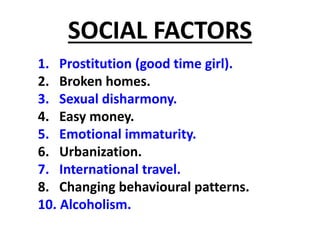 SOCIAL FACTORS
1. Prostitution (good time girl).
2. Broken homes.
3. Sexual disharmony.
4. Easy money.
5. Emotional immaturity.
6. Urbanization.
7. International travel.
8. Changing behavioural patterns.
10. Alcoholism.
 