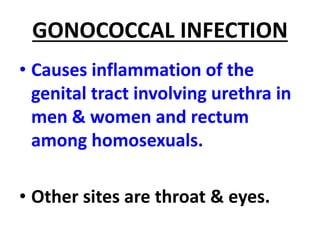 GONOCOCCAL INFECTION
• Causes inflammation of the
genital tract involving urethra in
men & women and rectum
among homosexuals.
• Other sites are throat & eyes.
 