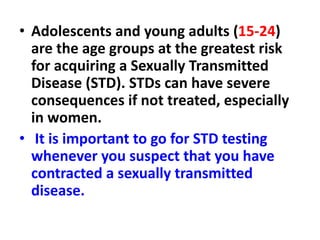 • Adolescents and young adults (15-24)
are the age groups at the greatest risk
for acquiring a Sexually Transmitted
Disease (STD). STDs can have severe
consequences if not treated, especially
in women.
• It is important to go for STD testing
whenever you suspect that you have
contracted a sexually transmitted
disease.
 