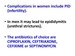 • Complications in women include PID
(infertility).
• In men it may lead to epididymitis
(urethral strictures).
• The antibiotics of choice are
CIPROFLAXIN, CEFTRIAXONE,
CEFIXIME or SEPTINOMYCIN.
 