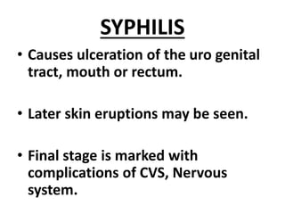 SYPHILIS
• Causes ulceration of the uro genital
tract, mouth or rectum.
• Later skin eruptions may be seen.
• Final stage is marked with
complications of CVS, Nervous
system.
 