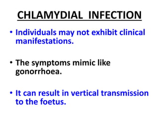 CHLAMYDIAL INFECTION
• Individuals may not exhibit clinical
manifestations.
• The symptoms mimic like
gonorrhoea.
• It can result in vertical transmission
to the foetus.
 