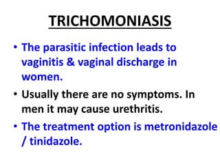 TRICHOMONIASIS
• The parasitic infection leads to
vaginitis & vaginal discharge in
women.
• Usually there are no symptoms. In
men it may cause urethritis.
• The treatment option is metronidazole
/ tinidazole.
 