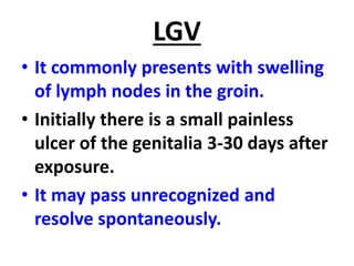 LGV
• It commonly presents with swelling
of lymph nodes in the groin.
• Initially there is a small painless
ulcer of the genitalia 3-30 days after
exposure.
• It may pass unrecognized and
resolve spontaneously.
 
