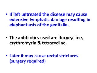 • If left untreated the disease may cause
extensive lymphatic damage resulting in
elephantiasis of the genitalia.
• The antibiotics used are doxycycline,
erythromycin & tetracycline.
• Later it may cause rectal strictures
(surgery required)
 