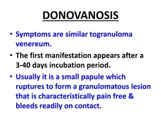 DONOVANOSIS
• Symptoms are similar togranuloma
venereum.
• The first manifestation appears after a
3-40 days incubation period.
• Usually it is a small papule which
ruptures to form a granulomatous lesion
that is characteristically pain free &
bleeds readily on contact.
 