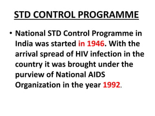 STD CONTROL PROGRAMME
• National STD Control Programme in
India was started in 1946. With the
arrival spread of HIV infection in the
country it was brought under the
purview of National AIDS
Organization in the year 1992.
 