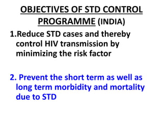 OBJECTIVES OF STD CONTROL
PROGRAMME (INDIA)
1.Reduce STD cases and thereby
control HIV transmission by
minimizing the risk factor
2. Prevent the short term as well as
long term morbidity and mortality
due to STD
 