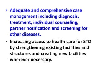 • Adequate and comprehensive case
management including diagnosis,
treatment, individual counseling,
partner notification and screening for
other diseases.
• Increasing access to health care for STD
by strengthening existing facilities and
structures and creating new facilities
wherever necessary.
 
