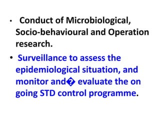 • Conduct of Microbiological,
Socio-behavioural and Operation
research.
• Surveillance to assess the
epidemiological situation, and
monitor and� evaluate the on
going STD control programme.
 
