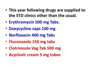 • This year following drugs are supplied to
the STD clinics other than the usual.
• Erythromycin 500 mg Tabs.
• Doxycycline caps 100 mg
• Norfloxacin 400 mg Tabs
• Fluconazole 150 mg tabs
• Clotrimzole Vag Tab 500 mg
• Acyclovir cream 5 mg tubes
 