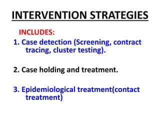 INTERVENTION STRATEGIES
INCLUDES:
1. Case detection (Screening, contract
tracing, cluster testing).
2. Case holding and treatment.
3. Epidemiological treatment(contact
treatment)
 