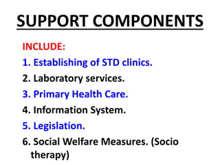SUPPORT COMPONENTS
INCLUDE:
1. Establishing of STD clinics.
2. Laboratory services.
3. Primary Health Care.
4. Information System.
5. Legislation.
6. Social Welfare Measures. (Socio
therapy)
 