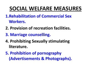 SOCIAL WELFARE MEASURES
1.Rehabilitation of Commercial Sex
Workers.
2. Provision of recreation facilities.
3. Marriage counselling.
4. Prohibiting Sexually stimulating
literature.
5. Prohibition of pornography
(Advertisements & Photographs).
 